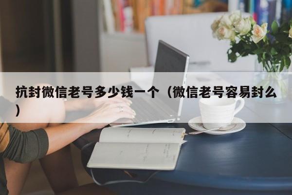 抗封微信老号多少钱一个（微信老号容易封么）