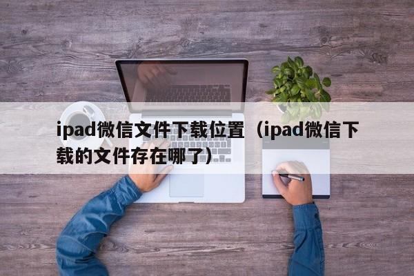 ipad微信文件下载位置（ipad微信下载的文件存在哪了）