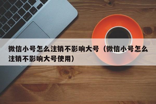 微信小号怎么注销不影响大号（微信小号怎么注销不影响大号使用）