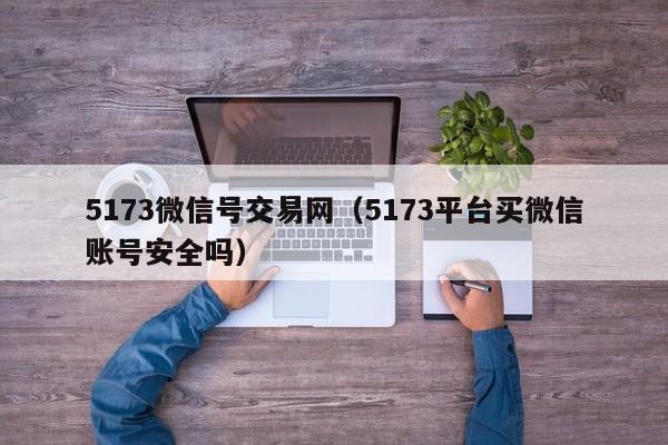 5173微信号交易网（5173平台买微信账号安全吗）