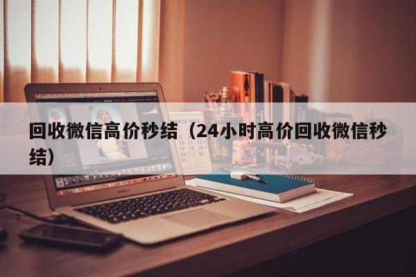 回收微信高价秒结（24小时高价回收微信秒结）