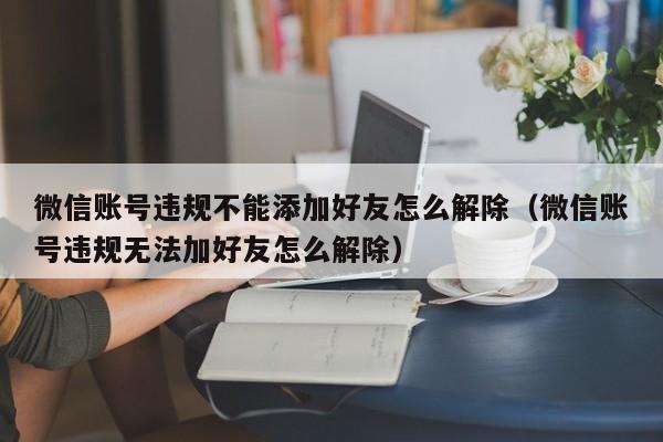 微信账号违规不能添加好友怎么解除（微信账号违规无法加好友怎么解除）