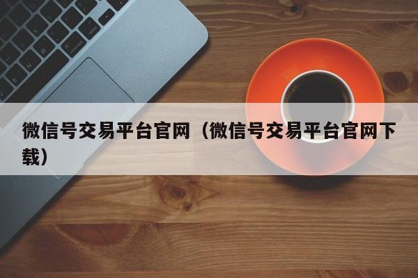 微信号交易平台官网（微信号交易平台官网下载）