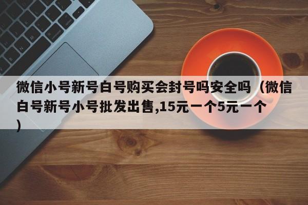 微信小号新号白号购买会封号吗安全吗（微信白号新号小号批发出售,15元一个5元一个）