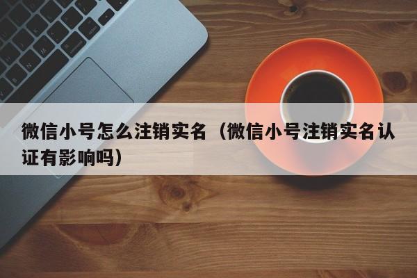 微信小号怎么注销实名（微信小号注销实名认证有影响吗）