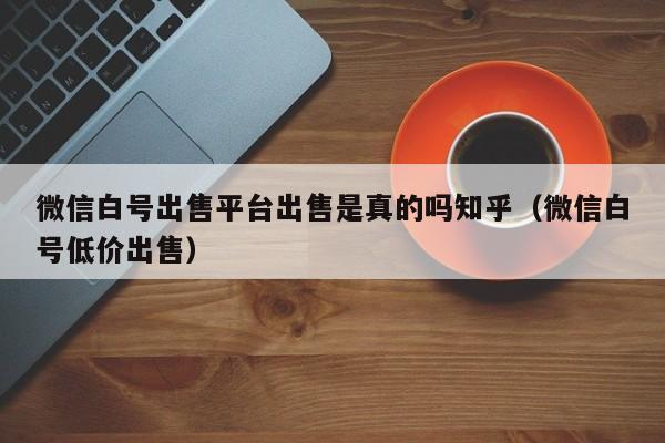 微信白号出售平台出售是真的吗知乎（微信白号低价出售）