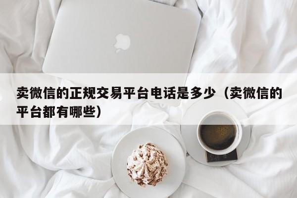 卖微信的正规交易平台电话是多少（卖微信的平台都有哪些）