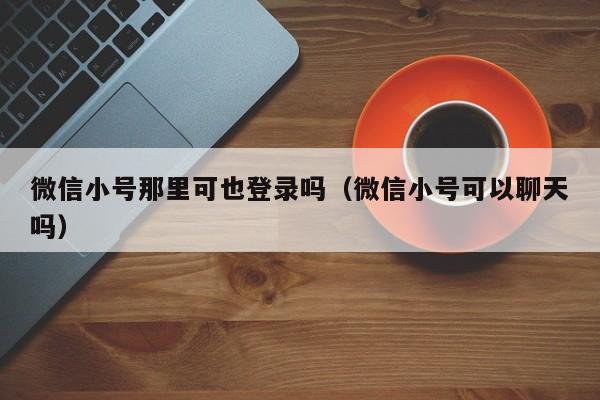 微信小号那里可也登录吗（微信小号可以聊天吗）