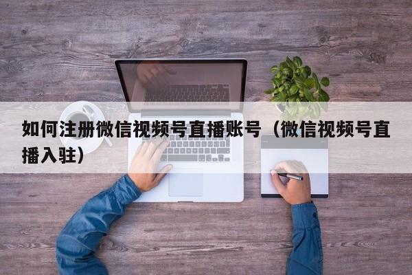 如何注册微信视频号直播账号（微信视频号直播入驻）