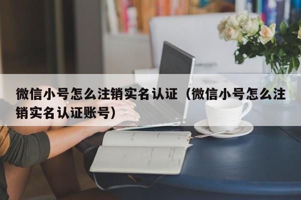 微信小号怎么注销实名认证（微信小号怎么注销实名认证账号）