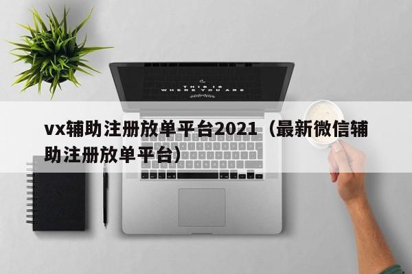 vx辅助注册放单平台2021（最新微信辅助注册放单平台）