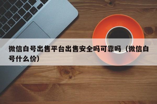 微信白号出售平台出售安全吗可靠吗（微信白号什么价）