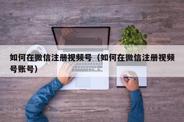 如何在微信注册视频号（如何在微信注册视频号账号）