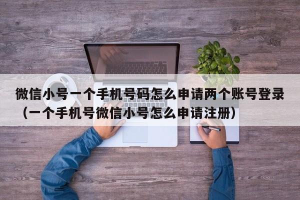 微信小号一个手机号码怎么申请两个账号登录（一个手机号微信小号怎么申请注册）