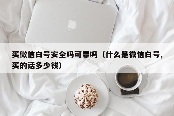 买微信白号安全吗可靠吗（什么是微信白号,买的话多少钱）