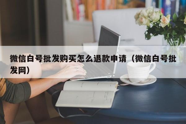 微信白号批发购买怎么退款申请（微信白号批发网）