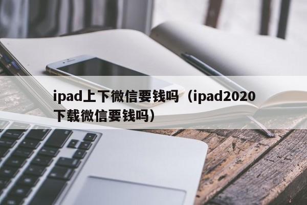 ipad上下微信要钱吗（ipad2020下载微信要钱吗）