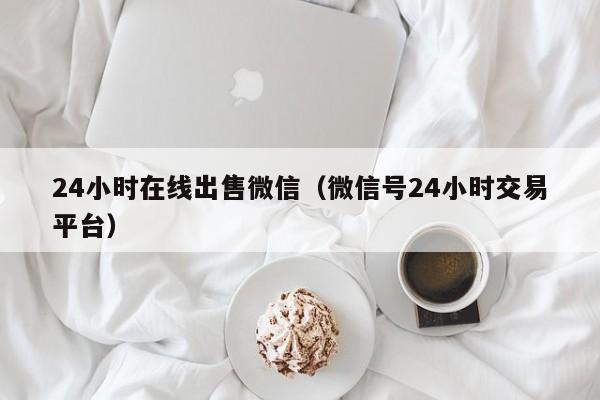 24小时在线出售微信（微信号24小时交易平台）