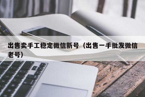 出售卖手工稳定微信新号（出售一手批发微信老号）