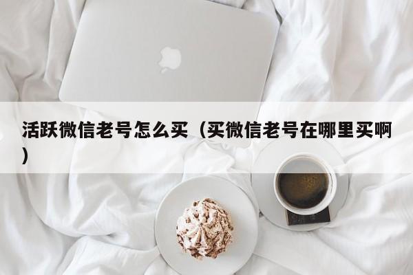 活跃微信老号怎么买（买微信老号在哪里买啊）