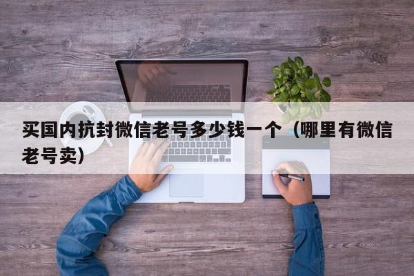 买国内抗封微信老号多少钱一个（哪里有微信老号卖）