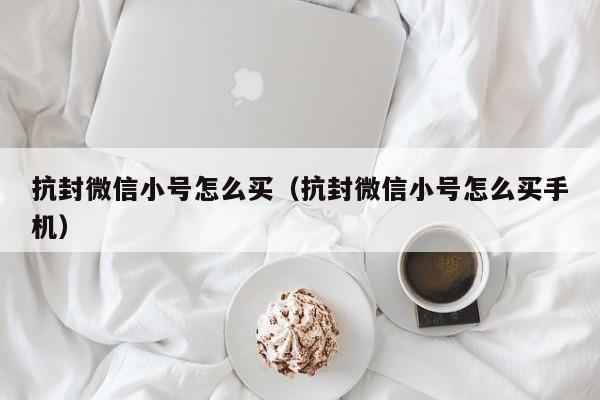 抗封微信小号怎么买（抗封微信小号怎么买手机）