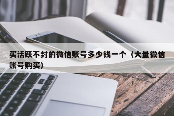 买活跃不封的微信账号多少钱一个（大量微信账号购买）