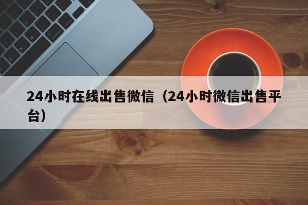 24小时在线出售微信（24小时微信出售平台）