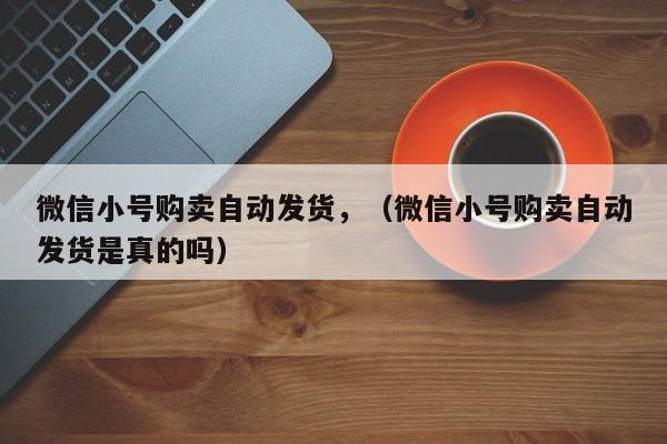 微信小号购卖自动发货，（微信小号购卖自动发货是真的吗）