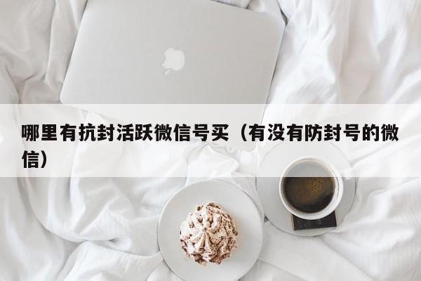 哪里有抗封活跃微信号买（有没有防封号的微信）