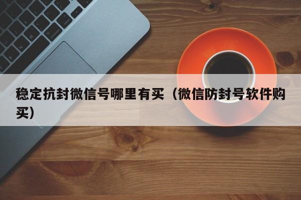 稳定抗封微信号哪里有买（微信防封号软件购买）