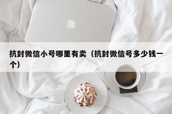 抗封微信小号哪里有卖（抗封微信号多少钱一个）
