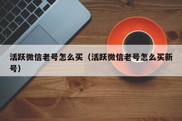 活跃微信老号怎么买（活跃微信老号怎么买新号）