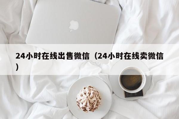 24小时在线出售微信（24小时在线卖微信）