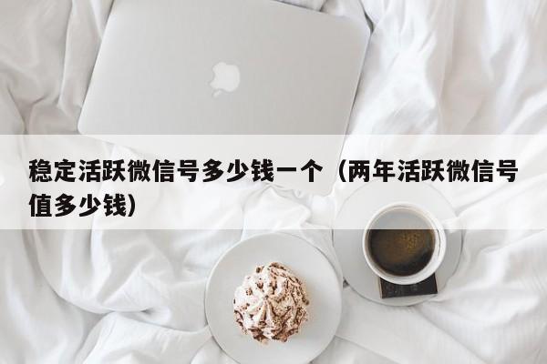 稳定活跃微信号多少钱一个（两年活跃微信号值多少钱）
