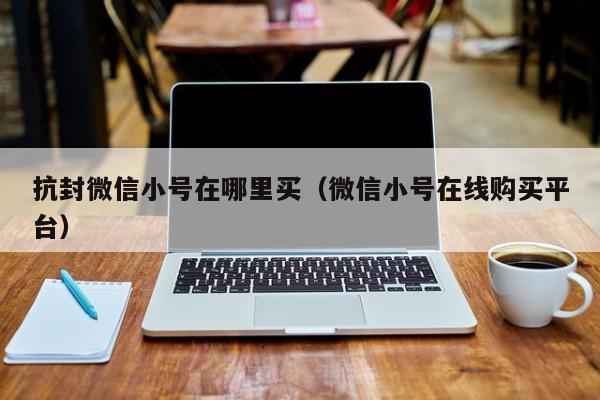 抗封微信小号在哪里买（微信小号在线购买平台）