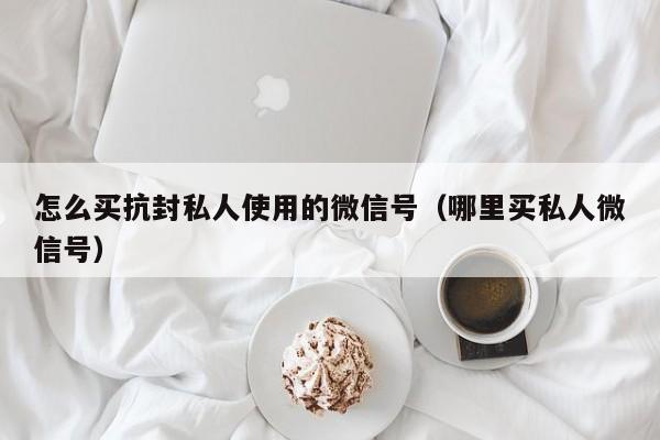 怎么买抗封私人使用的微信号（哪里买私人微信号）