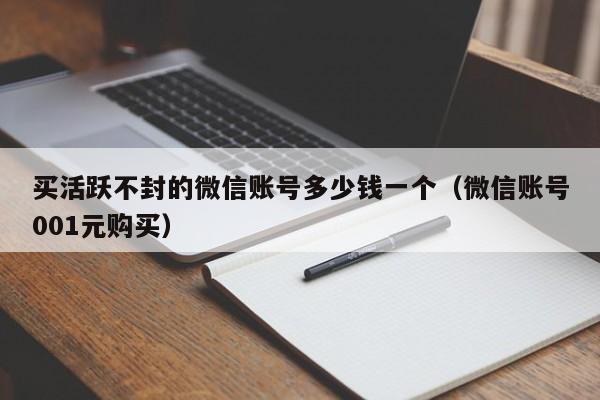 买活跃不封的微信账号多少钱一个（微信账号001元购买）