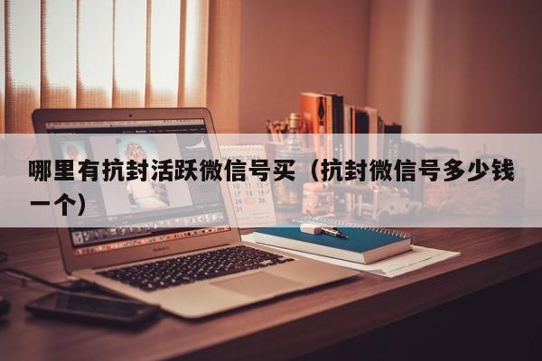 哪里有抗封活跃微信号买（抗封微信号多少钱一个）
