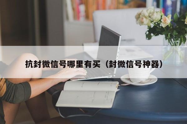 抗封微信号哪里有买（封微信号神器）
