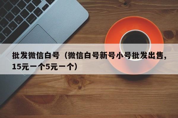 批发微信白号（微信白号新号小号批发出售,15元一个5元一个）