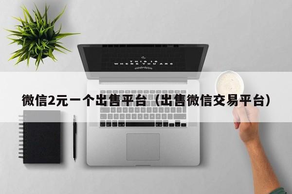 微信2元一个出售平台（出售微信交易平台）