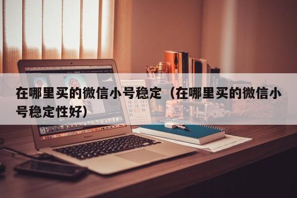 在哪里买的微信小号稳定（在哪里买的微信小号稳定性好）