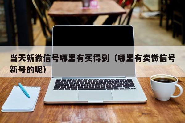 当天新微信号哪里有买得到（哪里有卖微信号新号的呢）