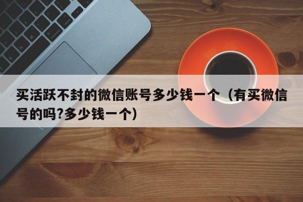买活跃不封的微信账号多少钱一个（有买微信号的吗?多少钱一个）