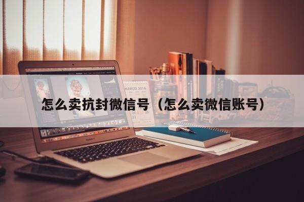 怎么卖抗封微信号（怎么卖微信账号）