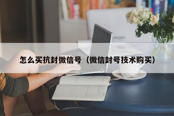怎么买抗封微信号（微信封号技术购买）