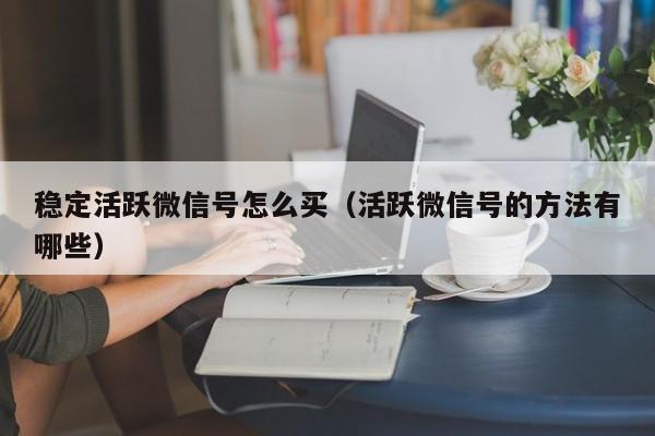 稳定活跃微信号怎么买（活跃微信号的方法有哪些）