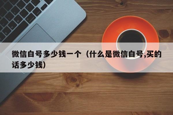 微信白号多少钱一个（什么是微信白号,买的话多少钱）