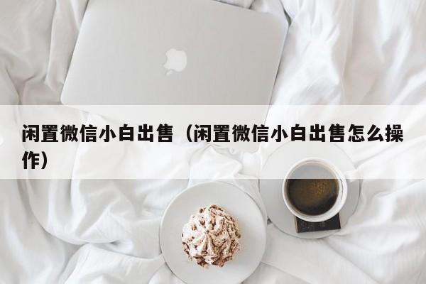 闲置微信小白出售（闲置微信小白出售怎么操作）